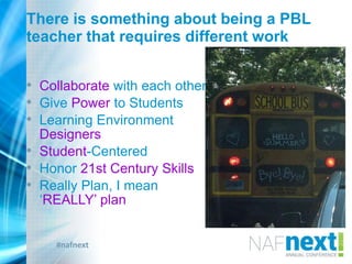 #nafnext
There is something about being a PBL
teacher that requires different work
• Collaborate with each other
• Give Power to Students
• Learning Environment
Designers
• Student-Centered
• Honor 21st Century Skills
• Really Plan, I mean
„REALLY‟ plan
 