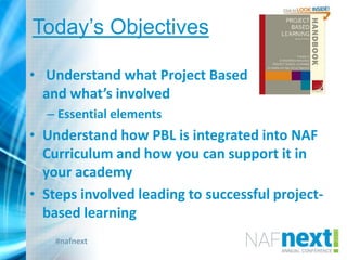 #nafnext
Today‟s Objectives
• Understand what Project Based Learning is
and what’s involved
– Essential elements
• Understand how PBL is integrated into NAF
Curriculum and how you can support it in
your academy
• Steps involved leading to successful project-
based learning
 
