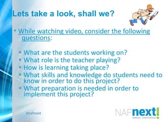#nafnext
Lets take a look, shall we?
• While watching video, consider the following
questions:
 What are the students working on?
 What role is the teacher playing?
 How is learning taking place?
 What skills and knowledge do students need to
know in order to do this project?
 What preparation is needed in order to
implement this project?
 