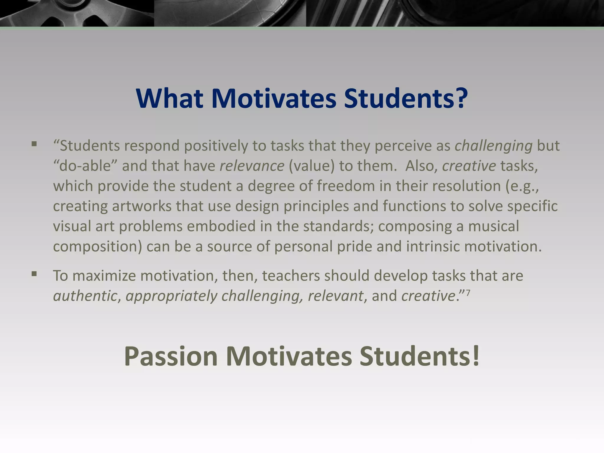 What Motivates Students? “ Students respond positively to tasks that they perceive as  challenging  but “do-able” and that have  relevance  (value) to them.  Also,  creative  tasks, which provide the student a degree of freedom in their resolution (e.g., creating artworks that use design principles and functions to solve specific visual art problems embodied in the standards; composing a musical composition) can be a source of personal pride and intrinsic motivation.  To maximize motivation, then, teachers should develop tasks that are  authentic ,  appropriately challenging, relevant , and  creative .” 7 Passion Motivates Students! 