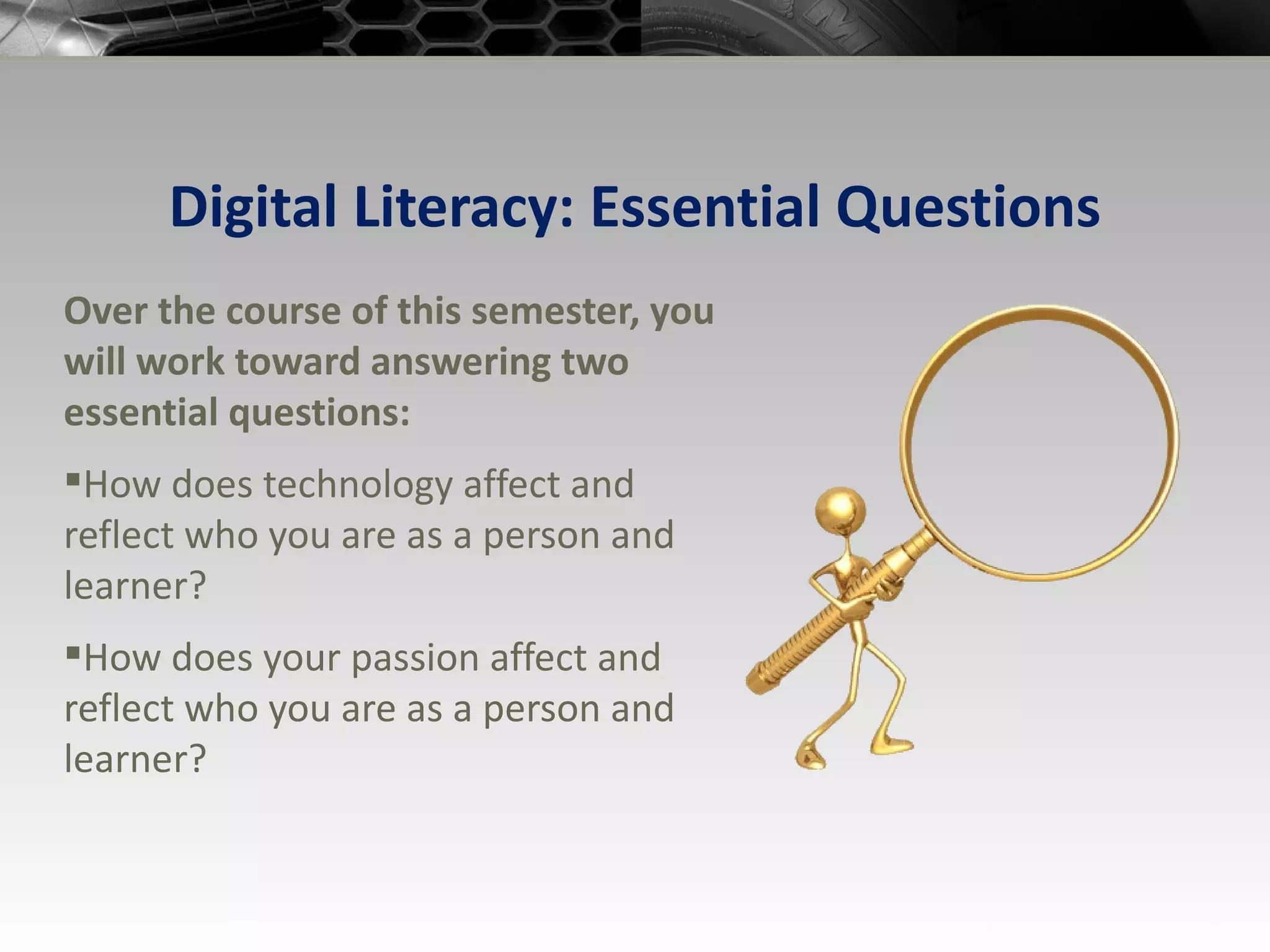 Digital Literacy: Essential Questions Over the course of this semester, you will work toward answering two essential questions: How does technology affect and reflect who you are as a person and learner? How does your passion affect and reflect who you are as a person and learner? 