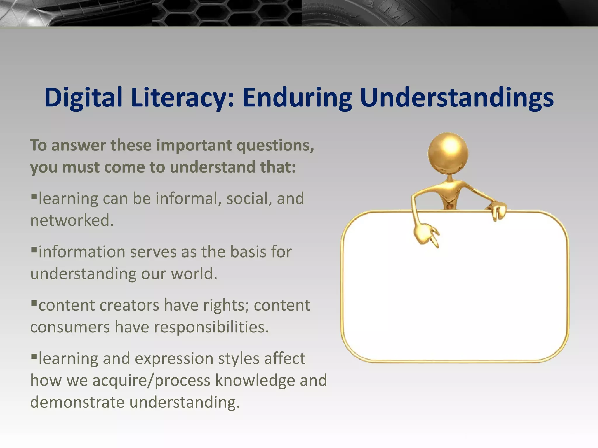 Digital Literacy: Enduring Understandings To answer these important questions, you must come to understand that: learning can be informal, social, and networked. information serves as the basis for understanding our world. content creators have rights; content consumers have responsibilities. learning and expression styles affect how we acquire/process knowledge and demonstrate understanding. 
