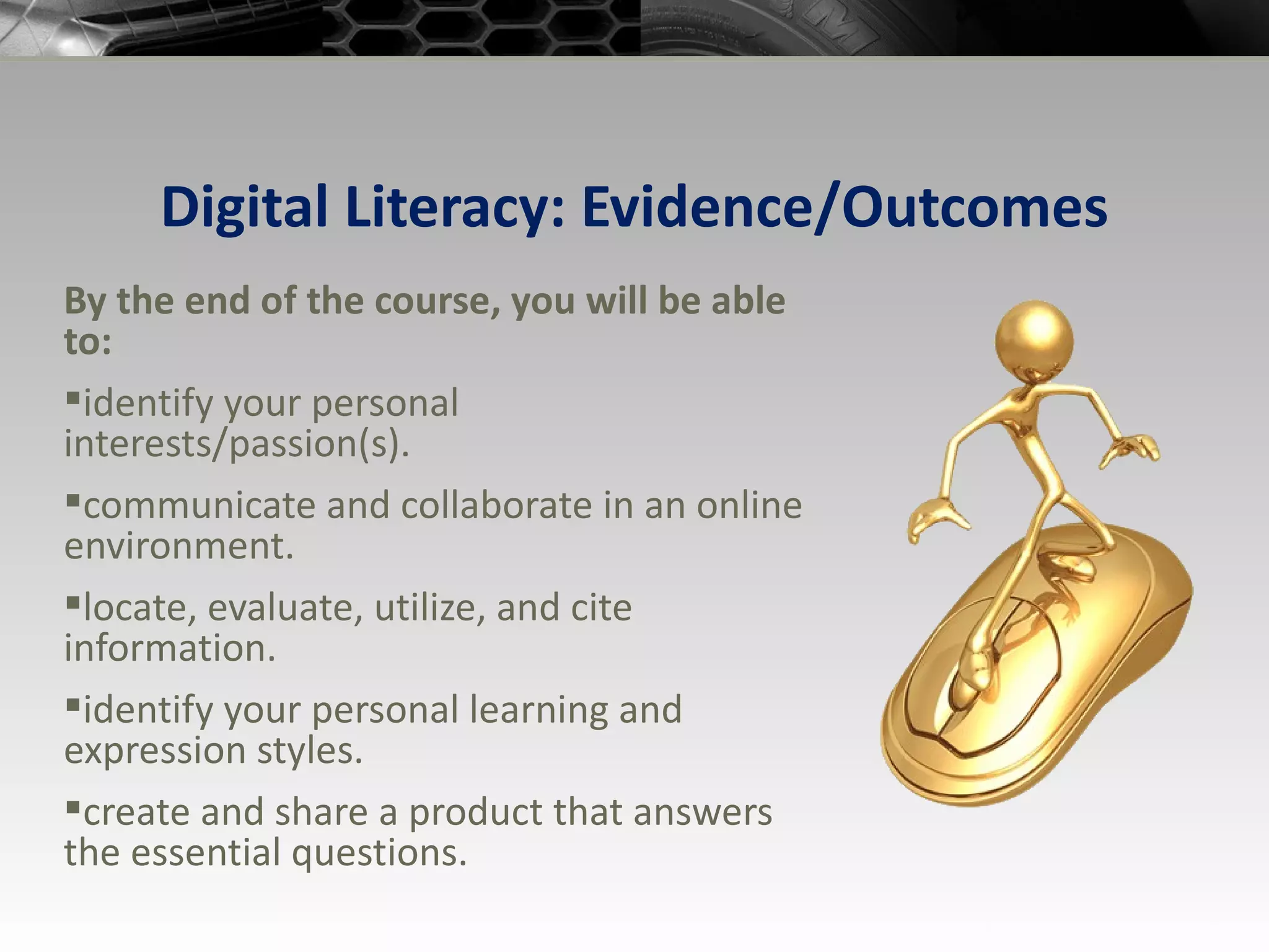 Digital Literacy: Evidence/Outcomes By the end of the course, you will be able to: identify your personal interests/passion(s). communicate and collaborate in an online environment. locate, evaluate, utilize, and cite information. identify your personal learning and expression styles. create and share a product that answers the essential questions. 