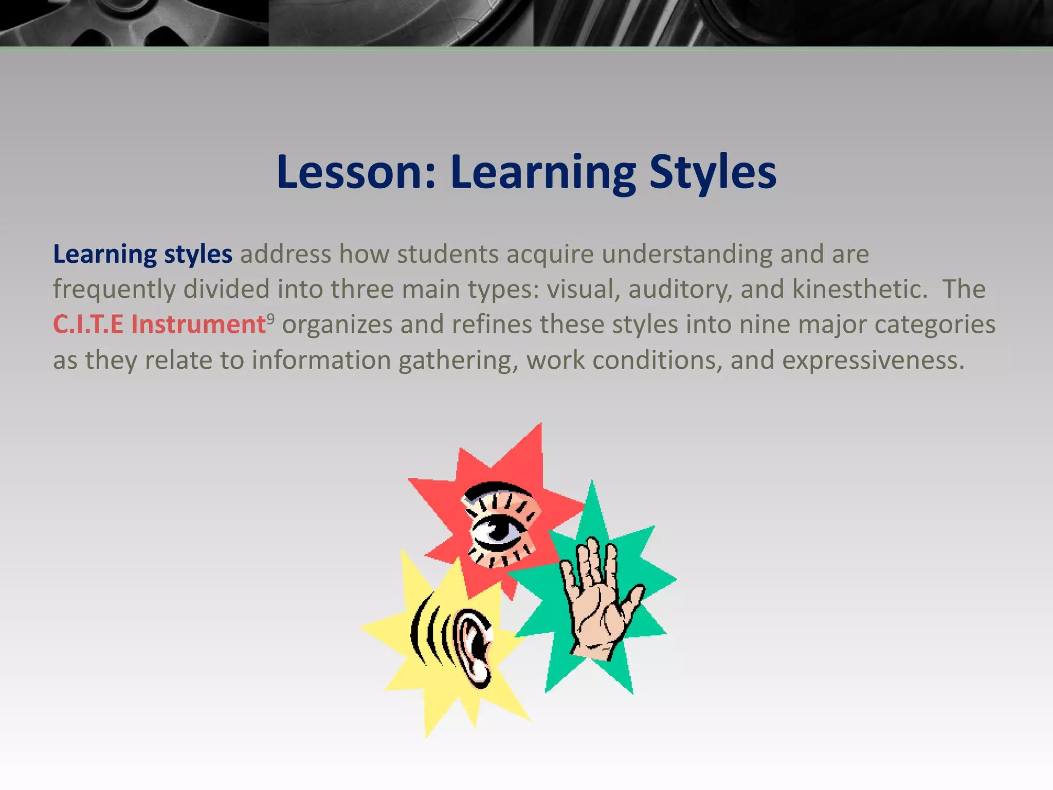 Lesson: Learning Styles Learning styles  address how students acquire   understanding and are frequently divided into three main types: visual, auditory, and kinesthetic.  The  C.I.T.E  Instrument 9  organizes and refines these styles into nine major categories as they relate to information gathering, work conditions, and expressiveness. 