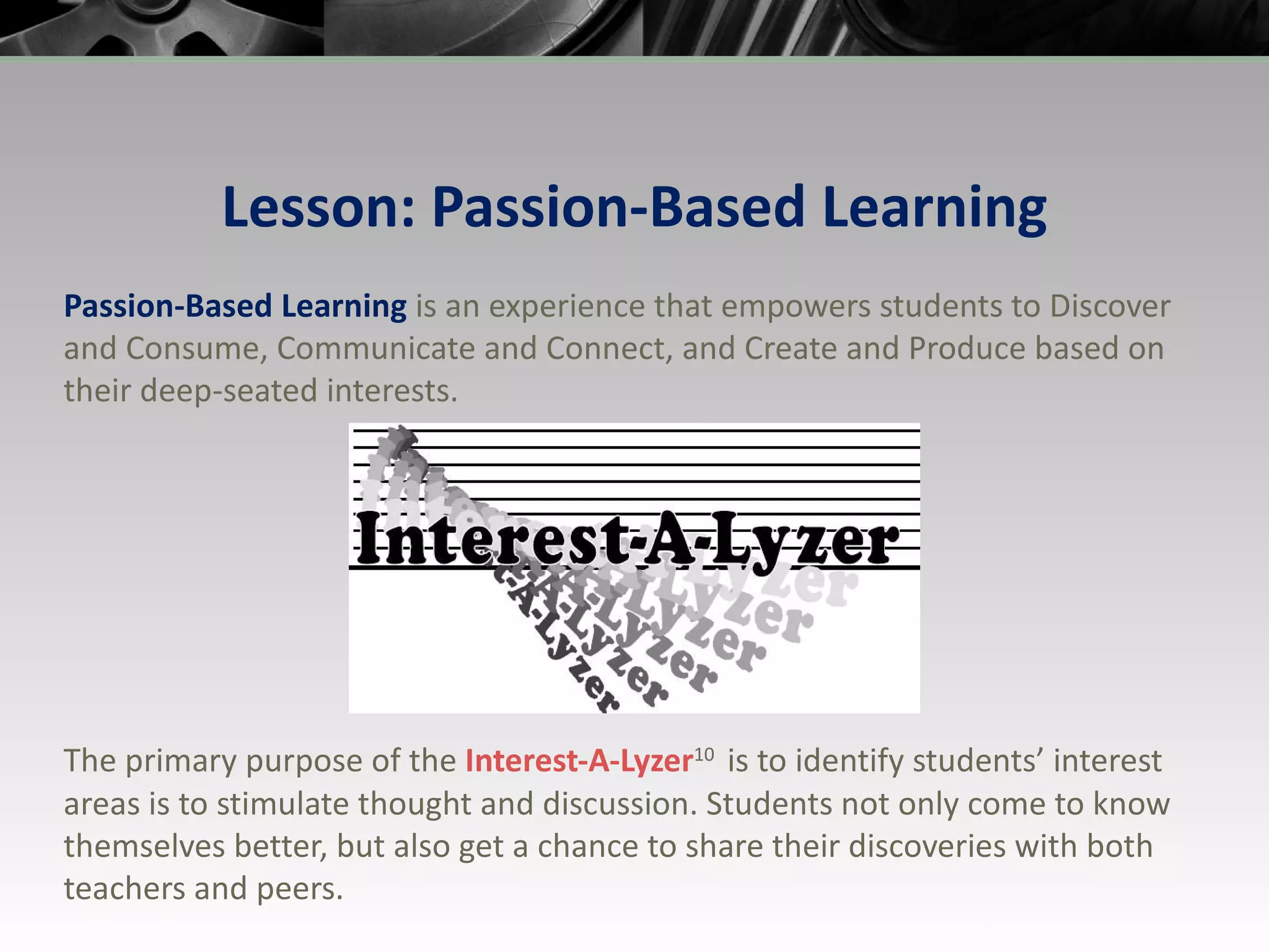 Lesson: Passion-Based Learning Passion-Based Learning  is an experience that empowers students to Discover and Consume, Communicate and Connect, and Create and Produce based on their deep-seated interests. The primary purpose of the  Interest-A-Lyzer 10  is to identify students’ interest areas is to stimulate thought and discussion. Students not only come to know themselves better, but also get a chance to share their discoveries with both teachers and peers. 