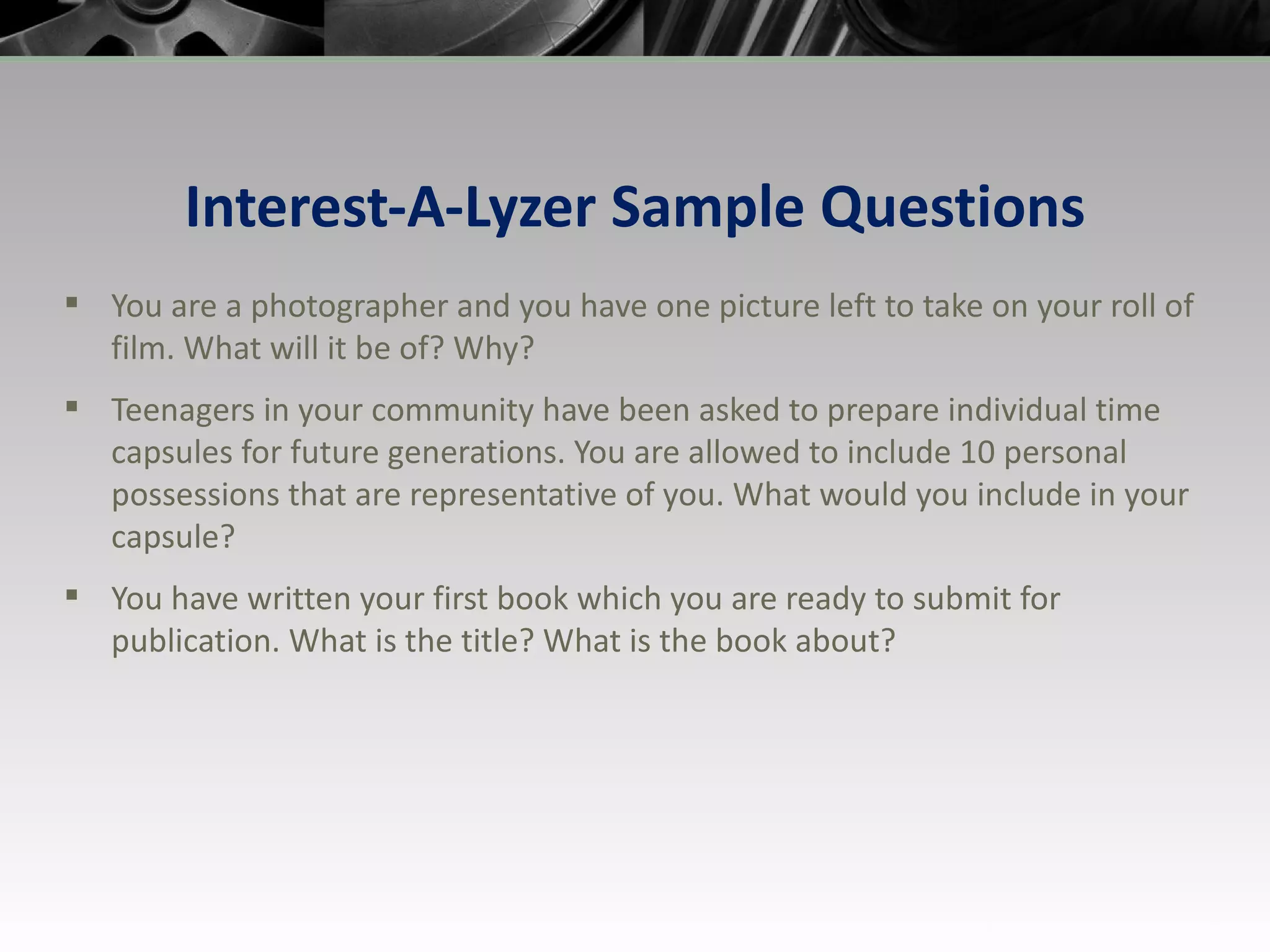 Interest-A-Lyzer Sample Questions You are a photographer and you have one picture left to take on your roll of film. What will it be of? Why? Teenagers in your community have been asked to prepare individual time capsules for future generations. You are allowed to include 10 personal possessions that are representative of you. What would you include in your capsule? You have written your first book which you are ready to submit for publication. What is the title? What is the book about? 