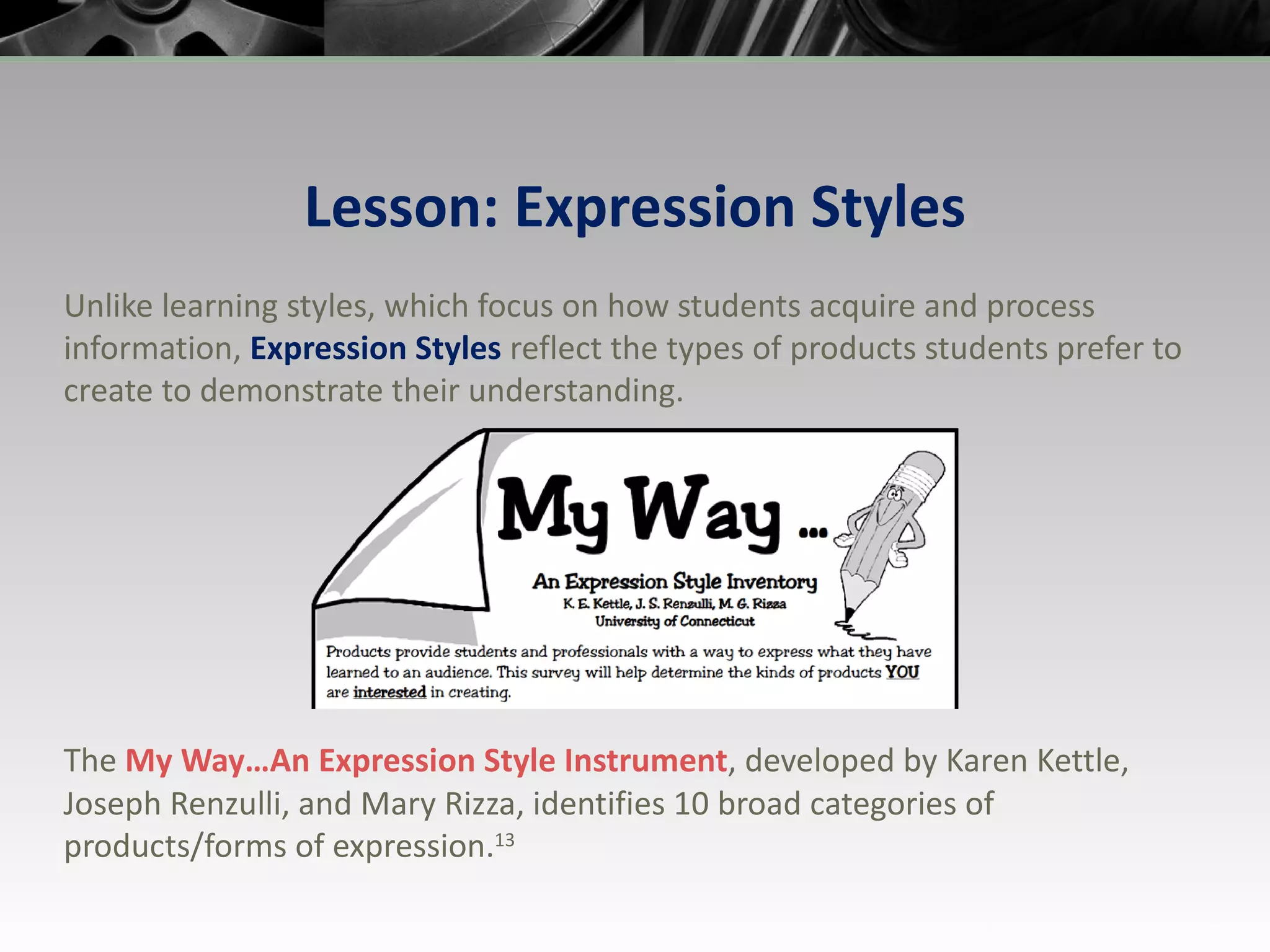 Lesson: Expression Styles Unlike learning styles, which focus on how students acquire and process information,  Expression Styles  reflect the types of products students prefer to create to demonstrate their understanding. The  My Way…An Expression Style  Instrument , developed by Karen Kettle, Joseph Renzulli, and Mary Rizza, identifies 10 broad categories of products/forms of expression. 13 