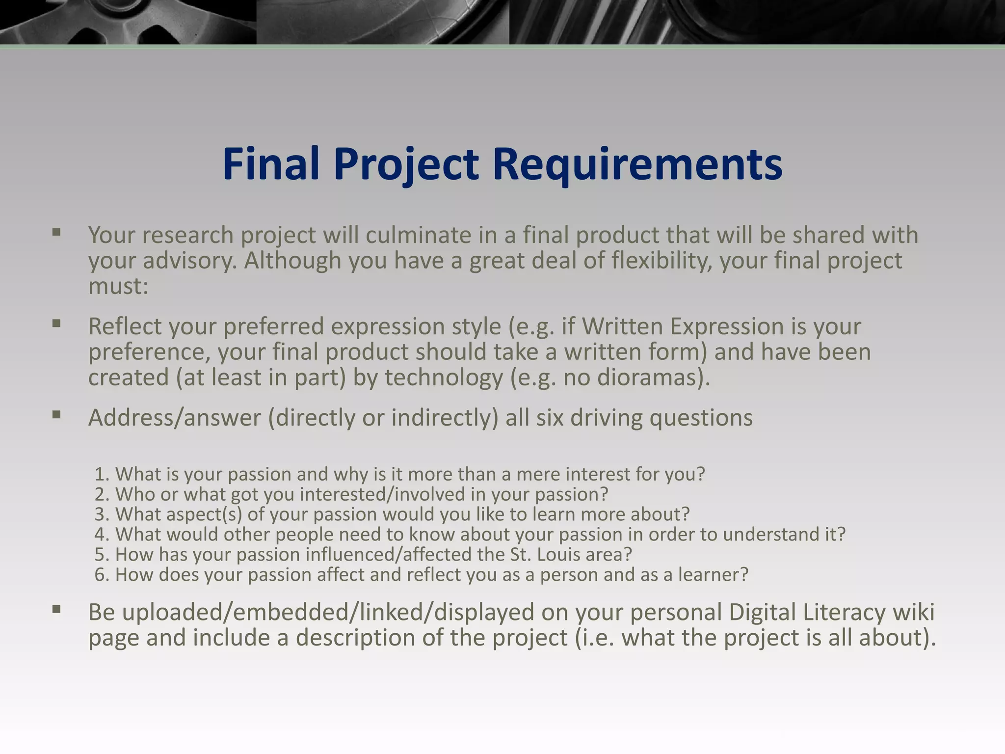 Final Project Requirements Your research project will culminate in a final product that will be shared with your advisory. Although you have a great deal of flexibility, your final project must: Reflect your preferred expression style (e.g. if Written Expression is your preference, your final product should take a written form) and have been created (at least in part) by technology (e.g. no dioramas). Address/answer (directly or indirectly) all six driving questions  1. What is your passion and why is it more than a mere interest for you? 2. Who or what got you interested/involved in your passion? 3. What aspect(s) of your passion would you like to learn more about? 4. What would other people need to know about your passion in order to understand it? 5. How has your passion influenced/affected the St. Louis area? 6. How does your passion affect and reflect you as a person and as a learner? Be uploaded/embedded/linked/displayed on your personal Digital Literacy wiki page and include a description of the project (i.e. what the project is all about). 
