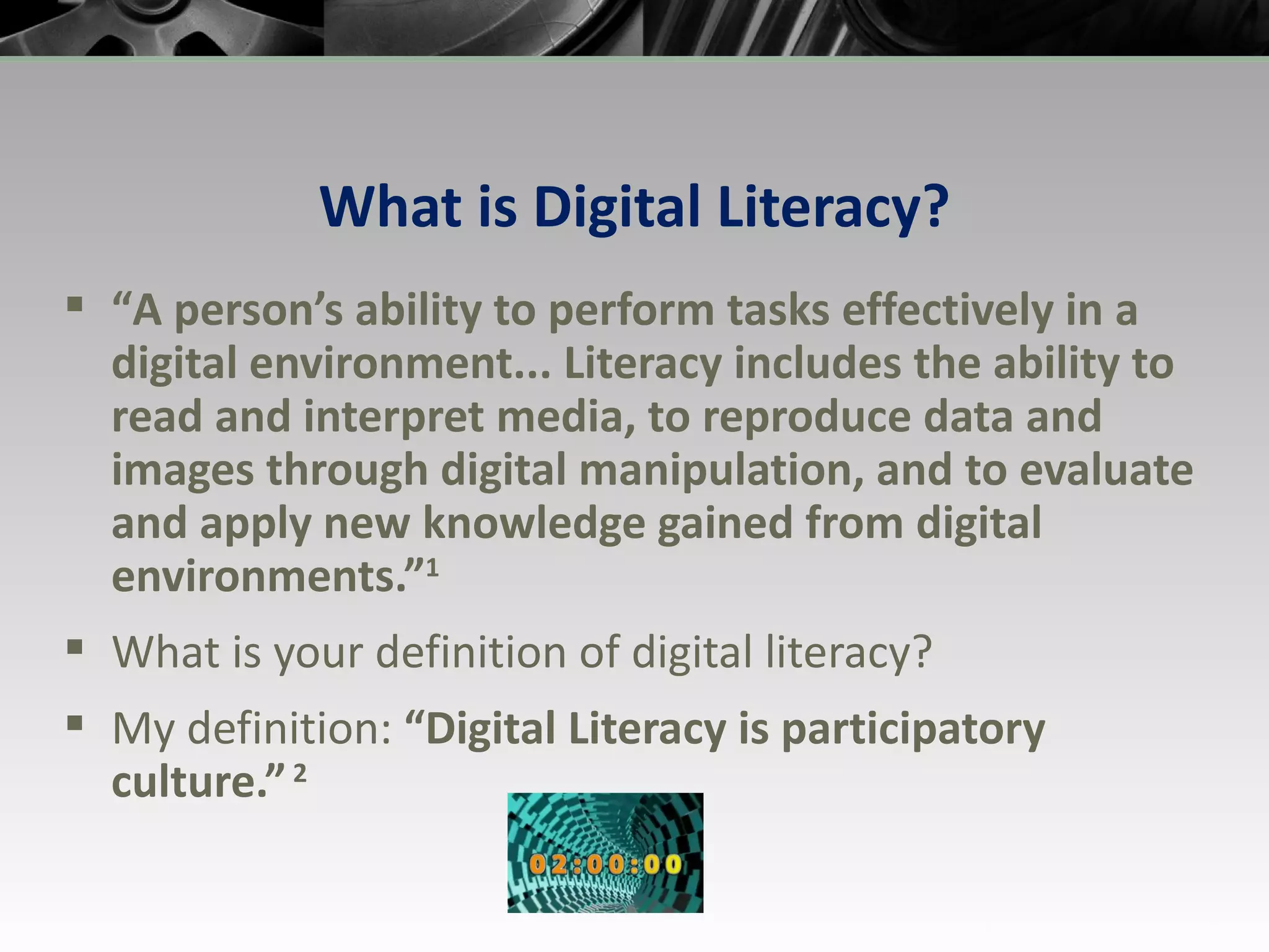 What is Digital Literacy? “ A person’s ability to perform tasks effectively in a digital environment... Literacy includes the ability to read and interpret media, to reproduce data and images through digital manipulation, and to evaluate and apply new knowledge gained from digital environments.” 1 What is your definition of digital literacy? My definition:  “Digital Literacy is participatory culture.”  2 
