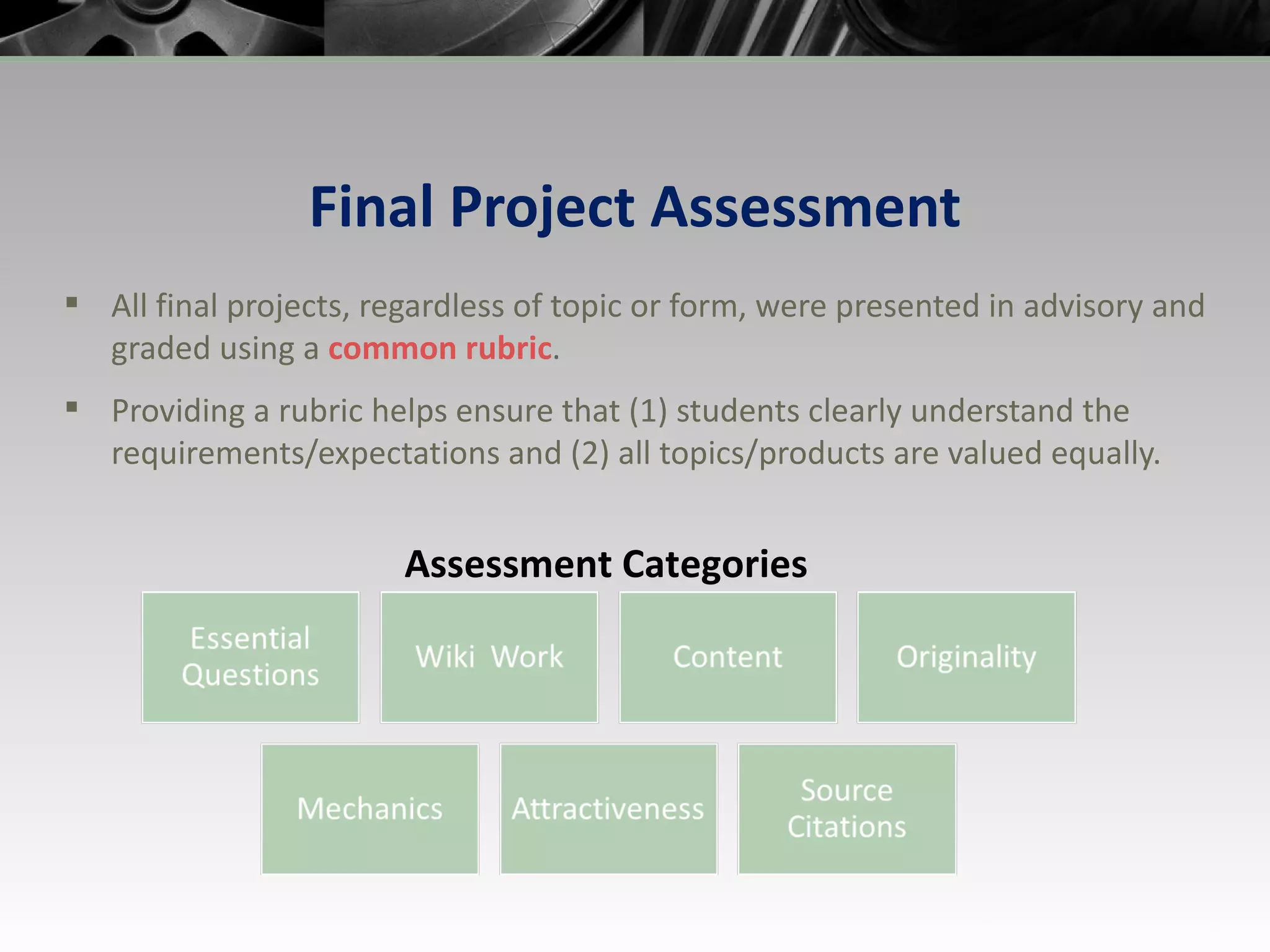 Final Project Assessment All final projects, regardless of topic or form, were presented in advisory and graded using a  common rubric . Providing a rubric helps ensure that (1) students clearly understand the requirements/expectations and (2) all topics/products are valued equally. Assessment Categories 