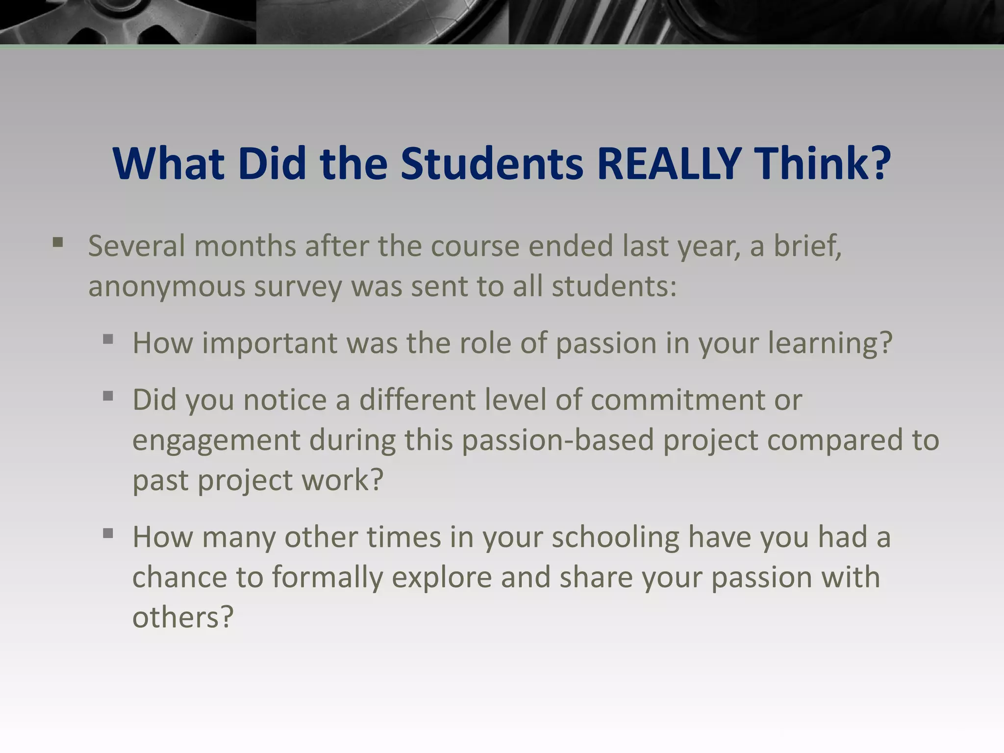 What Did the Students REALLY Think? Several months after the course ended last year, a brief, anonymous survey was sent to all students: How important was the role of passion in your learning? Did you notice a different level of commitment or engagement during this passion-based project compared to past project work? How many other times in your schooling have you had a chance to formally explore and share your passion with others? 