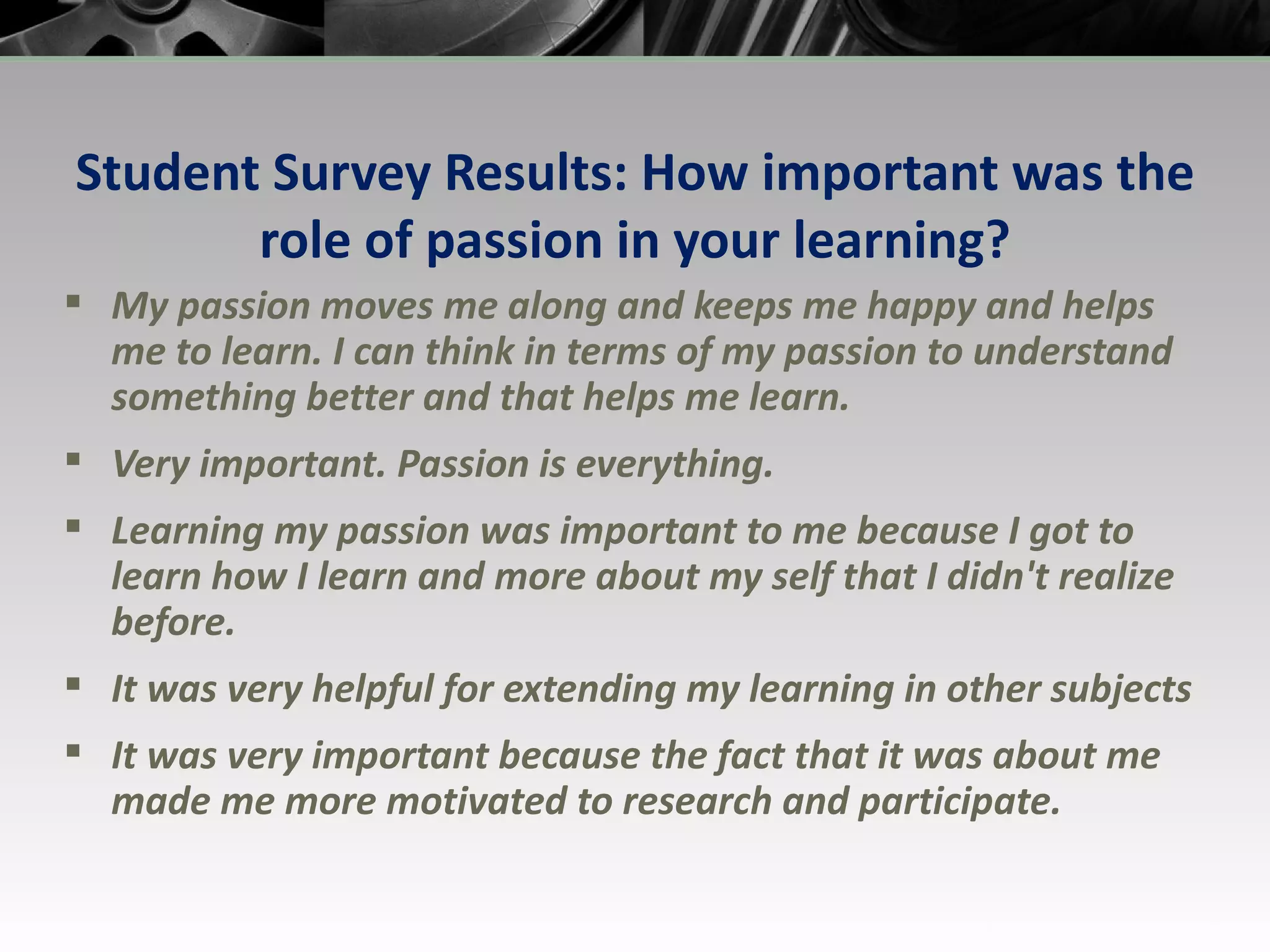 Student Survey Results: How important was the role of passion in your learning? My passion moves me along and keeps me happy and helps me to learn. I can think in terms of my passion to understand something better and that helps me learn. Very important. Passion is everything. Learning my passion was important to me because I got to learn how I learn and more about my self that I didn't realize before. It was very helpful for extending my learning in other subjects It was very important because the fact that it was about me made me more motivated to research and participate. 