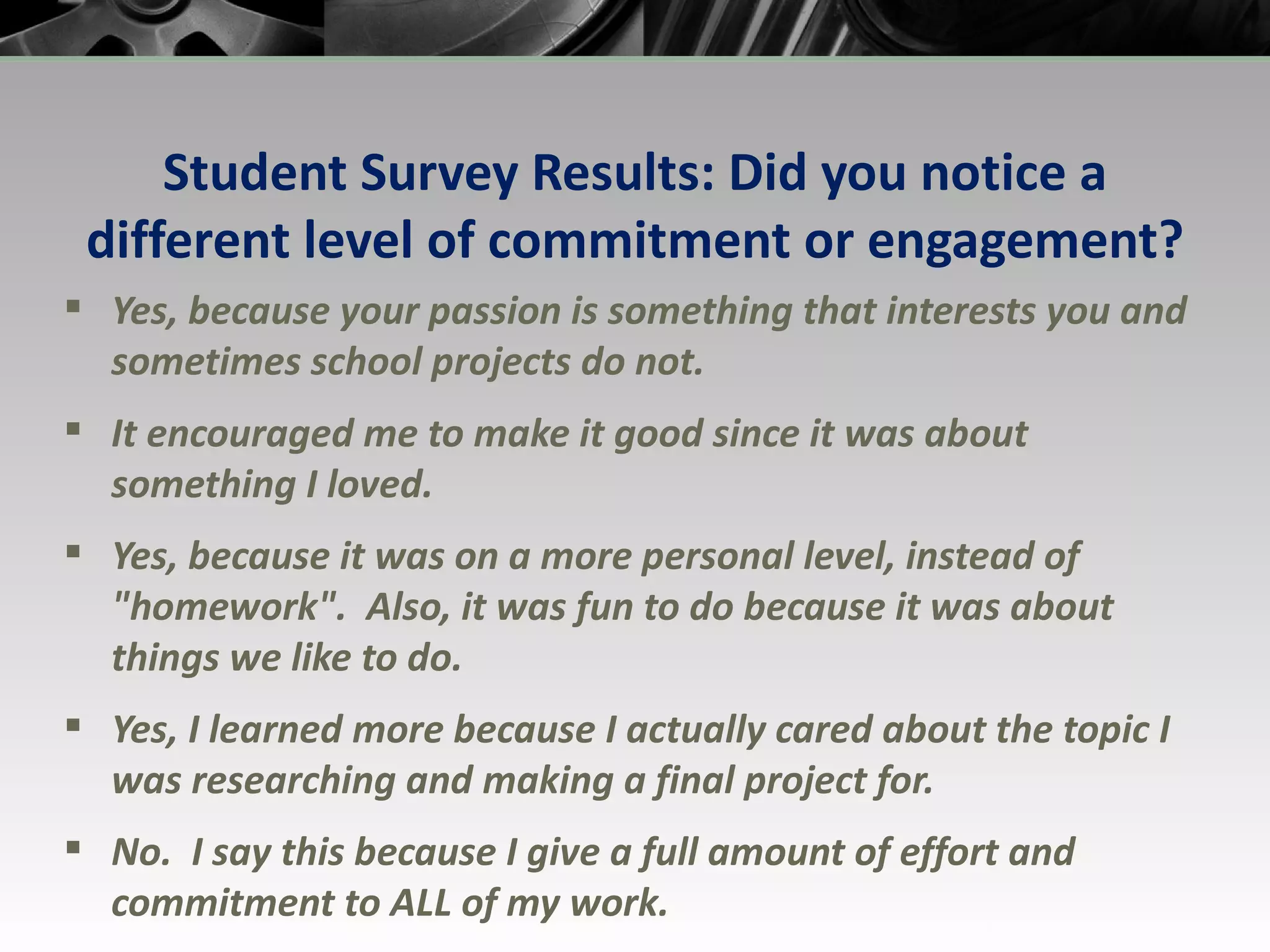 Student Survey Results: Did you notice a different level of commitment or engagement? Yes, because your passion is something that interests you and sometimes school projects do not. It encouraged me to make it good since it was about something I loved. Yes, because it was on a more personal level, instead of &quot;homework&quot;.  Also, it was fun to do because it was about things we like to do. Yes, I learned more because I actually cared about the topic I was researching and making a final project for. No.  I say this because I give a full amount of effort and commitment to ALL of my work. 
