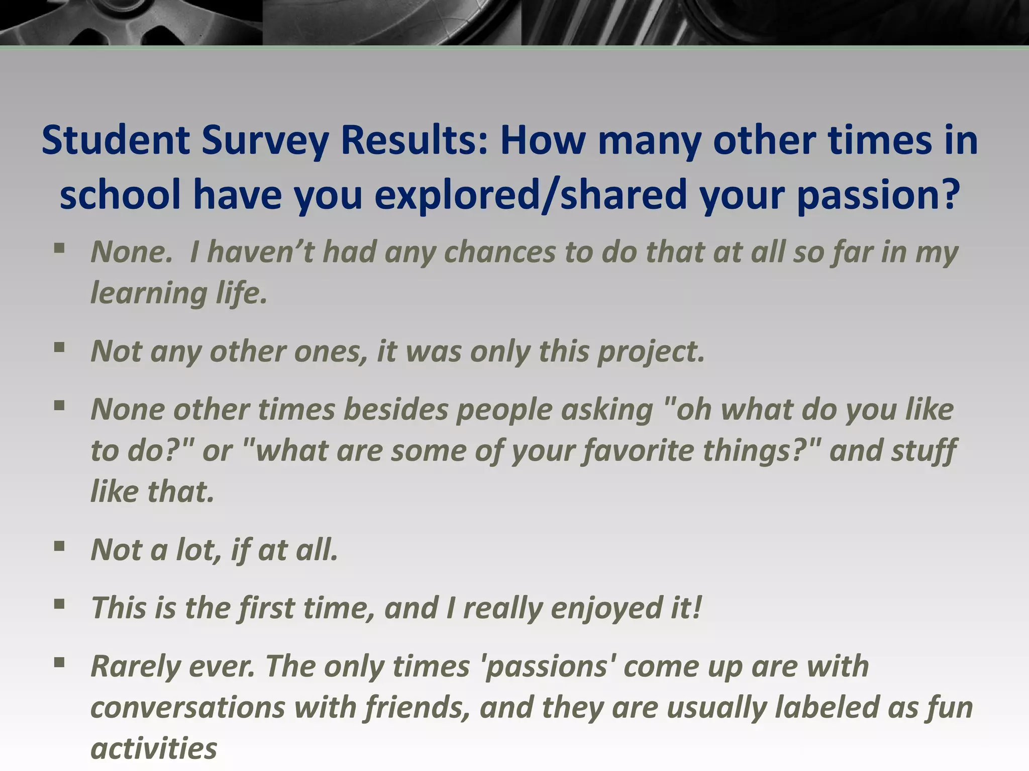 Student Survey Results: How many other times in school have you explored/shared your passion? None.  I haven’t had any chances to do that at all so far in my learning life. Not any other ones, it was only this project. None other times besides people asking &quot;oh what do you like to do?&quot; or &quot;what are some of your favorite things?&quot; and stuff like that. Not a lot, if at all. This is the first time, and I really enjoyed it! Rarely ever. The only times 'passions' come up are with conversations with friends, and they are usually labeled as fun activities 