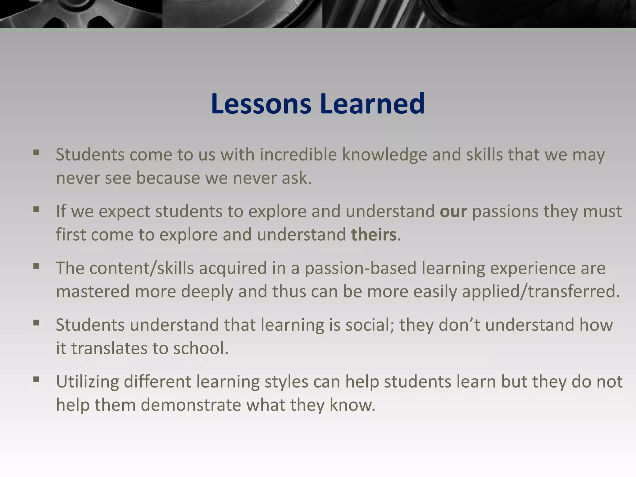 Lessons Learned Students come to us with incredible knowledge and skills that we may never see because we never ask. If we expect students to explore and understand  our  passions they must first come to explore and understand  theirs . The content/skills acquired in a passion-based learning experience are mastered more deeply and thus can be more easily applied/transferred. Students understand that learning is social; they don’t understand how it translates to school. Utilizing different learning styles can help students learn but they do not help them demonstrate what they know. 