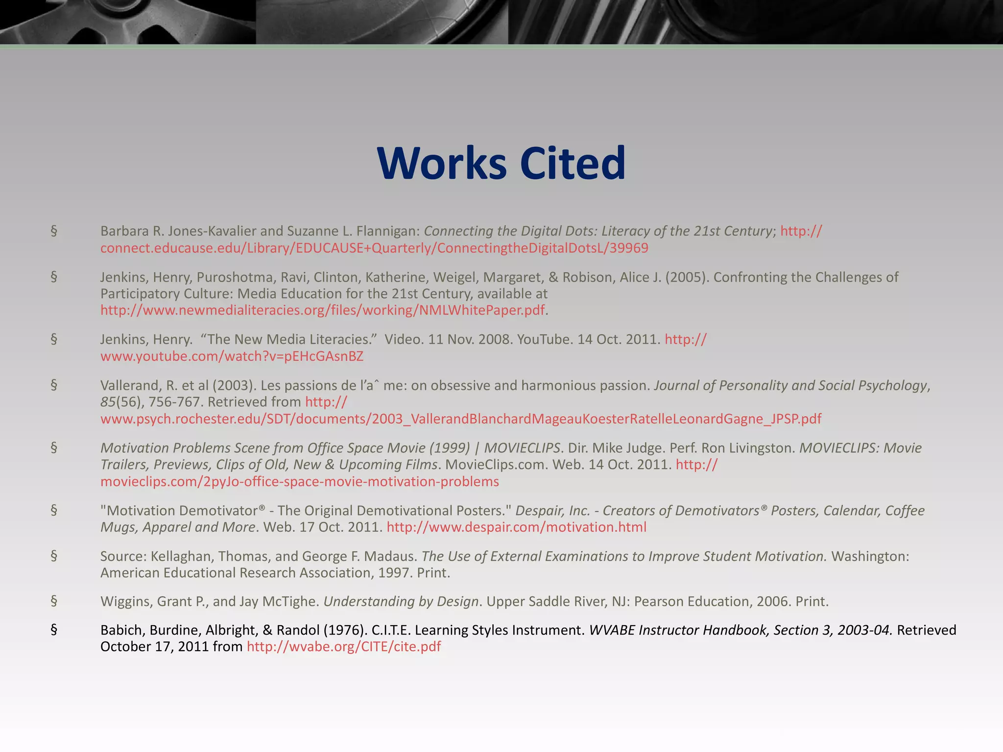 Works Cited Barbara R. Jones-Kavalier and Suzanne L. Flannigan:  Connecting the Digital Dots: Literacy of the 21st Century ;  http:// connect.educause.edu/Library/EDUCAUSE+Quarterly/ConnectingtheDigitalDotsL/39969 Jenkins, Henry, Puroshotma, Ravi, Clinton, Katherine, Weigel, Margaret, & Robison, Alice J. (2005). Confronting the Challenges of Participatory Culture: Media Education for the 21st Century, available at  http://www.newmedialiteracies.org/files/working/NMLWhitePaper.pdf .  Jenkins, Henry.  “The New Media Literacies.”  Video. 11 Nov. 2008. YouTube. 14 Oct. 2011.  http:// www.youtube.com/watch?v=pEHcGAsnBZ Vallerand, R. et al (2003). Les passions de l’aˆ me: on obsessive and harmonious passion.  Journal of Personality and Social Psychology ,  85 (56), 756-767. Retrieved from  http:// www.psych.rochester.edu/SDT/documents/2003_VallerandBlanchardMageauKoesterRatelleLeonardGagne_JPSP.pdf Motivation Problems Scene from Office Space Movie (1999) | MOVIECLIPS . Dir. Mike Judge. Perf. Ron Livingston.  MOVIECLIPS: Movie Trailers, Previews, Clips of Old, New & Upcoming Films . MovieClips.com. Web. 14 Oct. 2011.  http :// movieclips.com/2pyJo-office-space-movie-motivation-problems &quot;Motivation Demotivator® - The Original Demotivational Posters.&quot;  Despair, Inc. - Creators of Demotivators® Posters, Calendar, Coffee Mugs, Apparel and More . Web. 17 Oct. 2011.  http:// www.despair.com/motivation.html   Source: Kellaghan, Thomas, and George F. Madaus.  The Use of External Examinations to Improve Student Motivation.  Washington: American Educational Research Association, 1997. Print. Wiggins, Grant P., and Jay McTighe.  Understanding by Design . Upper Saddle River, NJ: Pearson Education, 2006. Print. Babich, Burdine, Albright, & Randol (1976). C.I.T.E. Learning Styles Instrument.  WVABE Instructor Handbook, Section 3, 2003-04.  Retrieved October 17, 2011 from  http:// wvabe.org/CITE/cite.pdf 