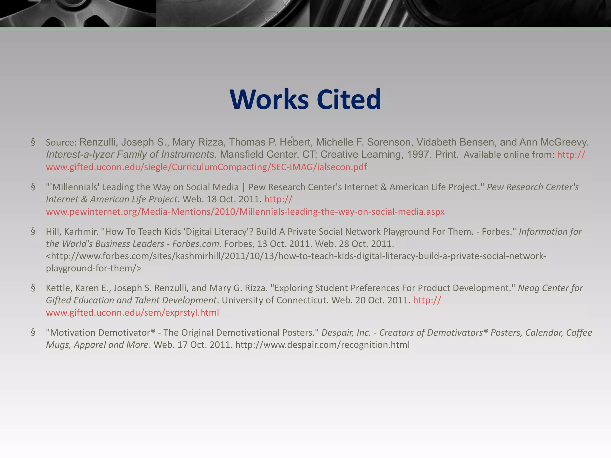 Works Cited Source:  Renzulli, Joseph S., Mary Rizza, Thomas P. Hébert, Michelle F. Sorenson, Vidabeth Bensen, and Ann McGreevy.  Interest-a-lyzer Family of Instruments . Mansfield Center, CT: Creative Learning, 1997. Print.   Available online from:  http:// www.gifted.uconn.edu/siegle/CurriculumCompacting/SEC-IMAG/ialsecon.pdf &quot;'Millennials' Leading the Way on Social Media | Pew Research Center's Internet & American Life Project.&quot;  Pew Research Center's Internet & American Life Project . Web. 18 Oct. 2011.  http :// www.pewinternet.org/Media-Mentions/2010/Millennials-leading-the-way-on-social-media.aspx Hill, Karhmir. &quot;How To Teach Kids 'Digital Literacy'? Build A Private Social Network Playground For Them. - Forbes.&quot;  Information for the World's Business Leaders - Forbes.com . Forbes, 13 Oct. 2011. Web. 28 Oct. 2011. <http://www.forbes.com/sites/kashmirhill/2011/10/13/how-to-teach-kids-digital-literacy-build-a-private-social-network-playground-for-them/> Kettle, Karen E., Joseph S. Renzulli, and Mary G. Rizza. &quot;Exploring Student Preferences For Product Development.&quot;  Neag Center for Gifted Education and Talent Development . University of Connecticut. Web. 20 Oct. 2011.  http :// www.gifted.uconn.edu/sem/exprstyl.html &quot;Motivation Demotivator® - The Original Demotivational Posters.&quot;  Despair, Inc. - Creators of Demotivators® Posters, Calendar, Coffee Mugs, Apparel and More . Web. 17 Oct. 2011. http://www.despair.com/recognition.html  