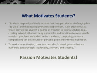 What Motivates Students? “ Students respond positively to tasks that they perceive as  challenging  but “do-able” and that have  relevance  (value) to them.  Also,  creative  tasks, which provide the student a degree of freedom in their resolution (e.g., creating artworks that use design principles and functions to solve specific visual art problems embodied in the standards; composing a musical composition) can be a source of personal pride and intrinsic motivation.  To maximize motivation, then, teachers should develop tasks that are  authentic ,  appropriately challenging, relevant , and  creative .” 7 Passion Motivates Students! 