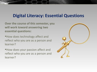 Digital Literacy: Essential Questions Over the course of this semester, you will work toward answering two essential questions: How does technology affect and reflect who you are as a person and learner? How does your passion affect and reflect who you are as a person and learner? 