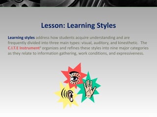 Lesson: Learning Styles Learning styles  address how students acquire   understanding and are frequently divided into three main types: visual, auditory, and kinesthetic.  The  C.I.T.E  Instrument 9  organizes and refines these styles into nine major categories as they relate to information gathering, work conditions, and expressiveness. 