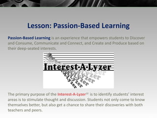 Lesson: Passion-Based Learning Passion-Based Learning  is an experience that empowers students to Discover and Consume, Communicate and Connect, and Create and Produce based on their deep-seated interests. The primary purpose of the  Interest-A-Lyzer 10  is to identify students’ interest areas is to stimulate thought and discussion. Students not only come to know themselves better, but also get a chance to share their discoveries with both teachers and peers. 