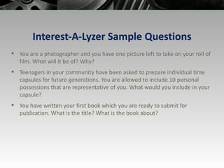 Interest-A-Lyzer Sample Questions You are a photographer and you have one picture left to take on your roll of film. What will it be of? Why? Teenagers in your community have been asked to prepare individual time capsules for future generations. You are allowed to include 10 personal possessions that are representative of you. What would you include in your capsule? You have written your first book which you are ready to submit for publication. What is the title? What is the book about? 