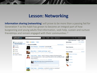 Lesson: Networking Information sharing (networking ) will prove to be more than a passing fad for Generation Y as the habit has grown to become an integral part of how burgeoning and young adults find information, seek help, sustain and nurture friendships and remain engaged with their communities. 11 