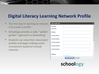 Digital Literacy Learning Network Profile The first step in learning to network is to create a profile. Schoology provides a safe, “walled garden” approach to networking. Students can view their classmates’ profiles and begin making social connections based on mutual interests school ogy 