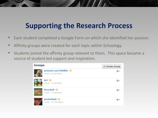 Supporting the Research Process Each student completed a Google Form on which she identified her passion.  Affinity groups were created for each topic within Schoology. Students joined the affinity group relevant to them.  This space became a source of student-led support and inspiration. 
