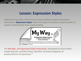 Lesson: Expression Styles Unlike learning styles, which focus on how students acquire and process information,  Expression Styles  reflect the types of products students prefer to create to demonstrate their understanding. The  My Way…An Expression Style  Instrument , developed by Karen Kettle, Joseph Renzulli, and Mary Rizza, identifies 10 broad categories of products/forms of expression. 13 