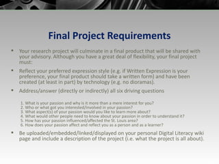 Final Project Requirements Your research project will culminate in a final product that will be shared with your advisory. Although you have a great deal of flexibility, your final project must: Reflect your preferred expression style (e.g. if Written Expression is your preference, your final product should take a written form) and have been created (at least in part) by technology (e.g. no dioramas). Address/answer (directly or indirectly) all six driving questions  1. What is your passion and why is it more than a mere interest for you? 2. Who or what got you interested/involved in your passion? 3. What aspect(s) of your passion would you like to learn more about? 4. What would other people need to know about your passion in order to understand it? 5. How has your passion influenced/affected the St. Louis area? 6. How does your passion affect and reflect you as a person and as a learner? Be uploaded/embedded/linked/displayed on your personal Digital Literacy wiki page and include a description of the project (i.e. what the project is all about). 