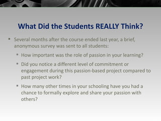What Did the Students REALLY Think? Several months after the course ended last year, a brief, anonymous survey was sent to all students: How important was the role of passion in your learning? Did you notice a different level of commitment or engagement during this passion-based project compared to past project work? How many other times in your schooling have you had a chance to formally explore and share your passion with others? 