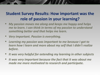 Student Survey Results: How important was the role of passion in your learning? My passion moves me along and keeps me happy and helps me to learn. I can think in terms of my passion to understand something better and that helps me learn. Very important. Passion is everything. Learning my passion was important to me because I got to learn how I learn and more about my self that I didn't realize before. It was very helpful for extending my learning in other subjects It was very important because the fact that it was about me made me more motivated to research and participate. 