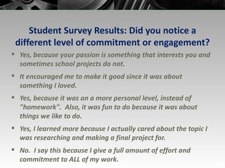 Student Survey Results: Did you notice a different level of commitment or engagement? Yes, because your passion is something that interests you and sometimes school projects do not. It encouraged me to make it good since it was about something I loved. Yes, because it was on a more personal level, instead of "homework".  Also, it was fun to do because it was about things we like to do. Yes, I learned more because I actually cared about the topic I was researching and making a final project for. No.  I say this because I give a full amount of effort and commitment to ALL of my work. 