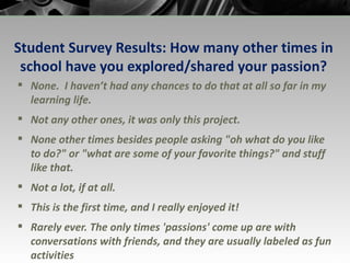 Student Survey Results: How many other times in school have you explored/shared your passion? None.  I haven’t had any chances to do that at all so far in my learning life. Not any other ones, it was only this project. None other times besides people asking "oh what do you like to do?" or "what are some of your favorite things?" and stuff like that. Not a lot, if at all. This is the first time, and I really enjoyed it! Rarely ever. The only times 'passions' come up are with conversations with friends, and they are usually labeled as fun activities 