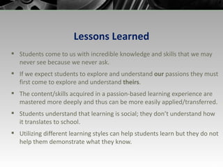 Lessons Learned Students come to us with incredible knowledge and skills that we may never see because we never ask. If we expect students to explore and understand  our  passions they must first come to explore and understand  theirs . The content/skills acquired in a passion-based learning experience are mastered more deeply and thus can be more easily applied/transferred. Students understand that learning is social; they don’t understand how it translates to school. Utilizing different learning styles can help students learn but they do not help them demonstrate what they know. 