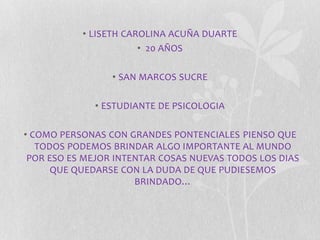 • LISETH CAROLINA ACUÑA DUARTE 
• 20 AÑOS 
• SAN MARCOS SUCRE 
• ESTUDIANTE DE PSICOLOGIA 
• COMO PERSONAS CON GRANDES PONTENCIALES PIENSO QUE 
TODOS PODEMOS BRINDAR ALGO IMPORTANTE AL MUNDO 
POR ESO ES MEJOR INTENTAR COSAS NUEVAS TODOS LOS DIAS 
QUE QUEDARSE CON LA DUDA DE QUE PUDIESEMOS 
BRINDADO… 
 