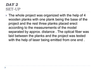 DAY 2
SET-UP
 The whole project was organized with the help of 4
wooden planks with one plank being the base of the
project and the rest three planks placed erect
according to the measurements of the model
separated by approx. distance . The optical fiber was
laid between the planks and the project was tested
with the help of laser being emitted from one end .
 