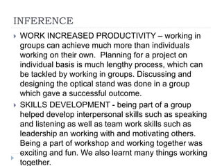 INFERENCE
 WORK INCREASED PRODUCTIVITY – working in
groups can achieve much more than individuals
working on their own. Planning for a project on
individual basis is much lengthy process, which can
be tackled by working in groups. Discussing and
designing the optical stand was done in a group
which gave a successful outcome.
 SKILLS DEVELOPMENT - being part of a group
helped develop interpersonal skills such as speaking
and listening as well as team work skills such as
leadership an working with and motivating others.
Being a part of workshop and working together was
exciting and fun. We also learnt many things working
together.
 