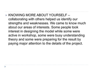  KNOWING MORE ABOUT YOURSELF –
collaborating with others helped us identify our
strengths and weaknesses. We came to know much
about our areas of interests. Some people took
interest in designing the model while some were
active in workshop, some were busy understanding
theory and some were preparing for the result by
paying major attention to the details of the project.
 
