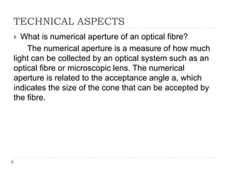 TECHNICAL ASPECTS
 What is numerical aperture of an optical fibre?
The numerical aperture is a measure of how much
light can be collected by an optical system such as an
optical fibre or microscopic lens. The numerical
aperture is related to the acceptance angle a, which
indicates the size of the cone that can be accepted by
the fibre.
 