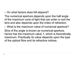  On what factors does NA depend?
The numerical aperture depends upon the half angle
of the maximum cone of light that can enter or exit the
lens and also depends upon the index of refraction.
 What is the maximum value of numerical aperture?
Sine of the angle is known as numerical aperture,
hence has the maximum value 1, which is theoretically
maximum. Practically its value depends upon the type
of the optical fibre and its refractive indices.
 
