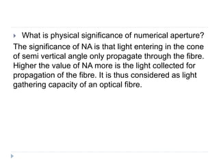  What is physical significance of numerical aperture?
The significance of NA is that light entering in the cone
of semi vertical angle only propagate through the fibre.
Higher the value of NA more is the light collected for
propagation of the fibre. It is thus considered as light
gathering capacity of an optical fibre.
 