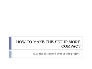 HOW TO MAKE THE SETUP MORE
COMPACT
Also the estimated cost of our project.
 