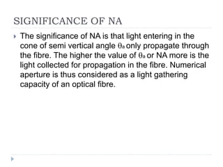 SIGNIFICANCE OF NA
 The significance of NA is that light entering in the
cone of semi vertical angle a only propagate through
the fibre. The higher the value of a or NA more is the
light collected for propagation in the fibre. Numerical
aperture is thus considered as a light gathering
capacity of an optical fibre.
 