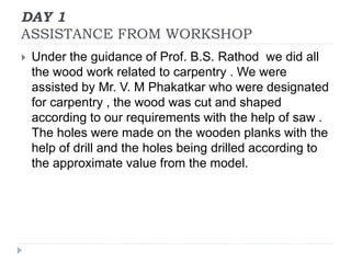 DAY 1
ASSISTANCE FROM WORKSHOP
 Under the guidance of Prof. B.S. Rathod we did all
the wood work related to carpentry . We were
assisted by Mr. V. M Phakatkar who were designated
for carpentry , the wood was cut and shaped
according to our requirements with the help of saw .
The holes were made on the wooden planks with the
help of drill and the holes being drilled according to
the approximate value from the model.
 