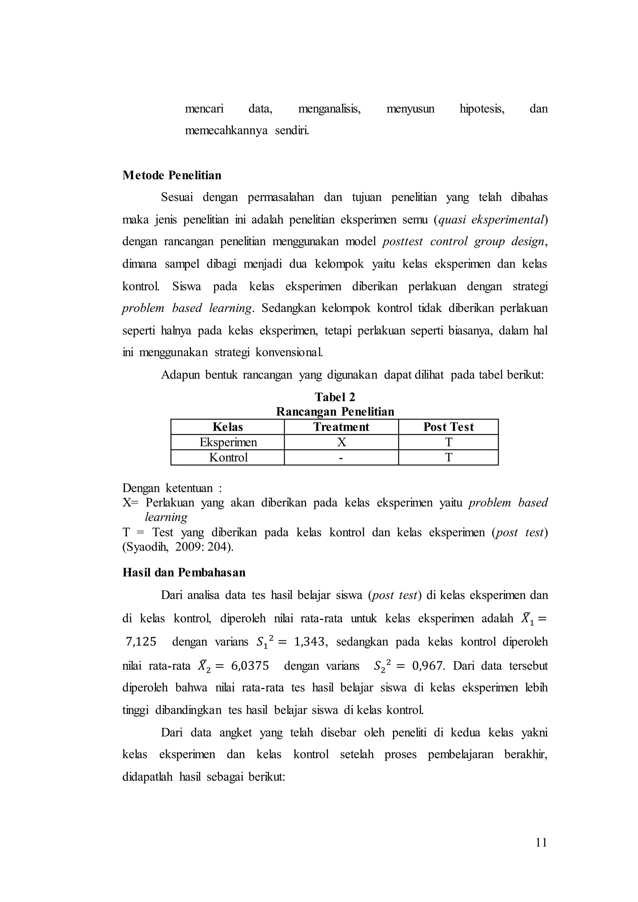 11
mencari data, menganalisis, menyusun hipotesis, dan
memecahkannya sendiri.
Metode Penelitian
Sesuai dengan permasalahan dan tujuan penelitian yang telah dibahas
maka jenis penelitian ini adalah penelitian eksperimen semu (quasi eksperimental)
dengan rancangan penelitian menggunakan model posttest control group design,
dimana sampel dibagi menjadi dua kelompok yaitu kelas eksperimen dan kelas
kontrol. Siswa pada kelas eksperimen diberikan perlakuan dengan strategi
problem based learning. Sedangkan kelompok kontrol tidak diberikan perlakuan
seperti halnya pada kelas eksperimen, tetapi perlakuan seperti biasanya, dalam hal
ini menggunakan strategi konvensional.
Adapun bentuk rancangan yang digunakan dapat dilihat pada tabel berikut:
Tabel 2
Rancangan Penelitian
Kelas Treatment Post Test
Eksperimen X T
Kontrol - T
Dengan ketentuan :
X= Perlakuan yang akan diberikan pada kelas eksperimen yaitu problem based
learning
T = Test yang diberikan pada kelas kontrol dan kelas eksperimen (post test)
(Syaodih, 2009: 204).
Hasil dan Pembahasan
Dari analisa data tes hasil belajar siswa (post test) di kelas eksperimen dan
di kelas kontrol, diperoleh nilai rata-rata untuk kelas eksperimen adalah 𝑋̅1 =
7,125 dengan varians 𝑆1
2
= 1,343, sedangkan pada kelas kontrol diperoleh
nilai rata-rata 𝑋̅2 = 6,0375 dengan varians 𝑆2
2
= 0,967. Dari data tersebut
diperoleh bahwa nilai rata-rata tes hasil belajar siswa di kelas eksperimen lebih
tinggi dibandingkan tes hasil belajar siswa di kelas kontrol.
Dari data angket yang telah disebar oleh peneliti di kedua kelas yakni
kelas eksperimen dan kelas kontrol setelah proses pembelajaran berakhir,
didapatlah hasil sebagai berikut:
 