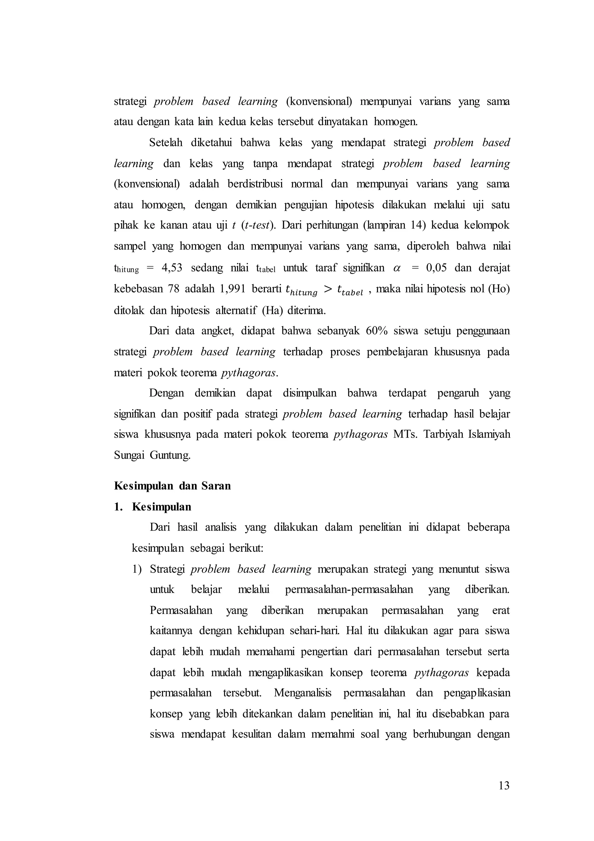 13
strategi problem based learning (konvensional) mempunyai varians yang sama
atau dengan kata lain kedua kelas tersebut dinyatakan homogen.
Setelah diketahui bahwa kelas yang mendapat strategi problem based
learning dan kelas yang tanpa mendapat strategi problem based learning
(konvensional) adalah berdistribusi normal dan mempunyai varians yang sama
atau homogen, dengan demikian pengujian hipotesis dilakukan melalui uji satu
pihak ke kanan atau uji t (t-test). Dari perhitungan (lampiran 14) kedua kelompok
sampel yang homogen dan mempunyai varians yang sama, diperoleh bahwa nilai
thitung = 4,53 sedang nilai ttabel untuk taraf signifikan  = 0,05 dan derajat
kebebasan 78 adalah 1,991 berarti 𝑡ℎ𝑖𝑡𝑢𝑛𝑔 > 𝑡𝑡𝑎𝑏𝑒𝑙 , maka nilai hipotesis nol (Ho)
ditolak dan hipotesis alternatif (Ha) diterima.
Dari data angket, didapat bahwa sebanyak 60% siswa setuju penggunaan
strategi problem based learning terhadap proses pembelajaran khususnya pada
materi pokok teorema pythagoras.
Dengan demikian dapat disimpulkan bahwa terdapat pengaruh yang
signifikan dan positif pada strategi problem based learning terhadap hasil belajar
siswa khususnya pada materi pokok teorema pythagoras MTs. Tarbiyah Islamiyah
Sungai Guntung.
Kesimpulan dan Saran
1. Kesimpulan
Dari hasil analisis yang dilakukan dalam penelitian ini didapat beberapa
kesimpulan sebagai berikut:
1) Strategi problem based learning merupakan strategi yang menuntut siswa
untuk belajar melalui permasalahan-permasalahan yang diberikan.
Permasalahan yang diberikan merupakan permasalahan yang erat
kaitannya dengan kehidupan sehari-hari. Hal itu dilakukan agar para siswa
dapat lebih mudah memahami pengertian dari permasalahan tersebut serta
dapat lebih mudah mengaplikasikan konsep teorema pythagoras kepada
permasalahan tersebut. Menganalisis permasalahan dan pengaplikasian
konsep yang lebih ditekankan dalam penelitian ini, hal itu disebabkan para
siswa mendapat kesulitan dalam memahmi soal yang berhubungan dengan
 