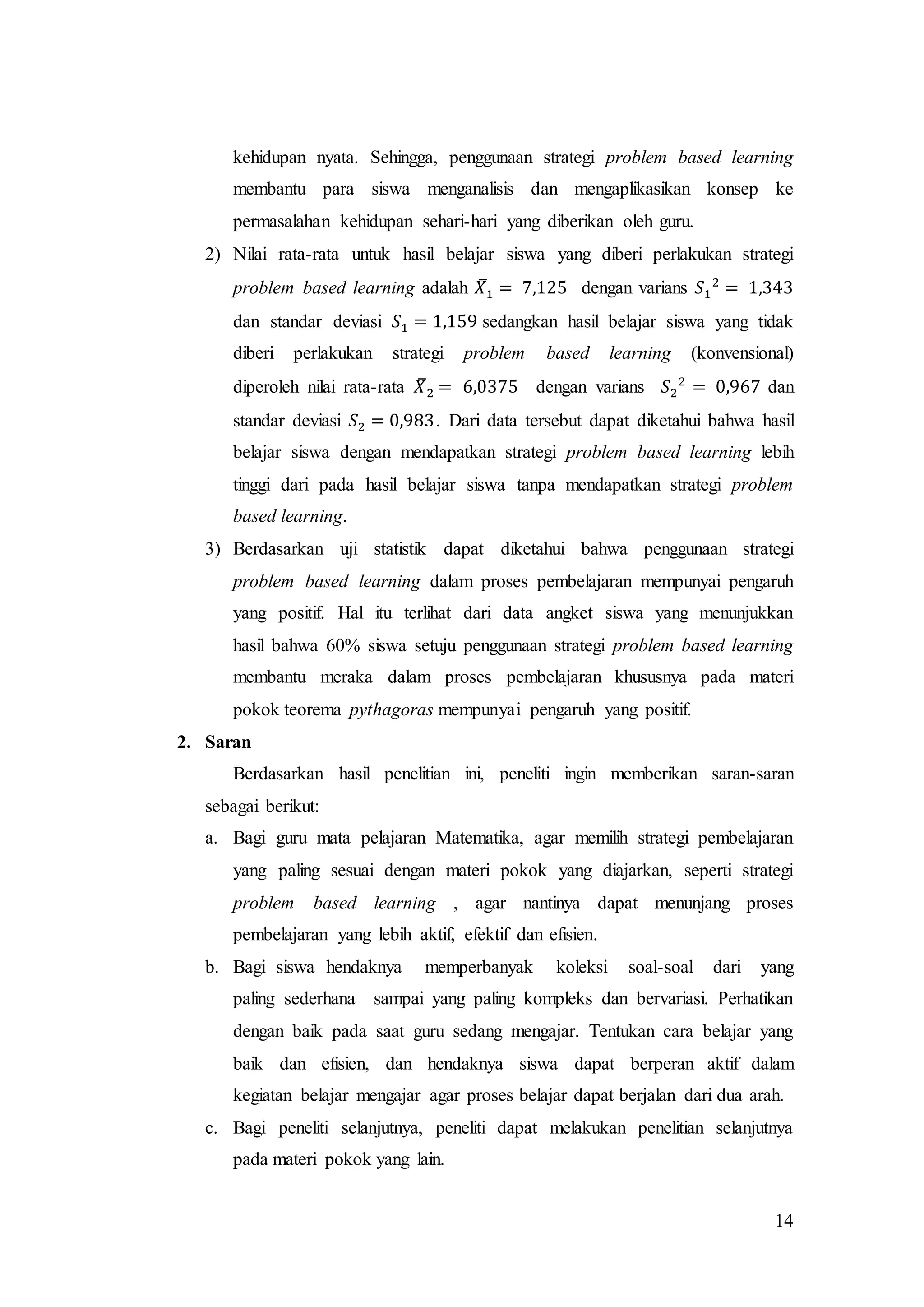14
kehidupan nyata. Sehingga, penggunaan strategi problem based learning
membantu para siswa menganalisis dan mengaplikasikan konsep ke
permasalahan kehidupan sehari-hari yang diberikan oleh guru.
2) Nilai rata-rata untuk hasil belajar siswa yang diberi perlakukan strategi
problem based learning adalah 𝑋̅1 = 7,125 dengan varians 𝑆1
2
= 1,343
dan standar deviasi 𝑆1 = 1,159 sedangkan hasil belajar siswa yang tidak
diberi perlakukan strategi problem based learning (konvensional)
diperoleh nilai rata-rata 𝑋̅2 = 6,0375 dengan varians 𝑆2
2
= 0,967 dan
standar deviasi 𝑆2 = 0,983. Dari data tersebut dapat diketahui bahwa hasil
belajar siswa dengan mendapatkan strategi problem based learning lebih
tinggi dari pada hasil belajar siswa tanpa mendapatkan strategi problem
based learning.
3) Berdasarkan uji statistik dapat diketahui bahwa penggunaan strategi
problem based learning dalam proses pembelajaran mempunyai pengaruh
yang positif. Hal itu terlihat dari data angket siswa yang menunjukkan
hasil bahwa 60% siswa setuju penggunaan strategi problem based learning
membantu meraka dalam proses pembelajaran khususnya pada materi
pokok teorema pythagoras mempunyai pengaruh yang positif.
2. Saran
Berdasarkan hasil penelitian ini, peneliti ingin memberikan saran-saran
sebagai berikut:
a. Bagi guru mata pelajaran Matematika, agar memilih strategi pembelajaran
yang paling sesuai dengan materi pokok yang diajarkan, seperti strategi
problem based learning , agar nantinya dapat menunjang proses
pembelajaran yang lebih aktif, efektif dan efisien.
b. Bagi siswa hendaknya memperbanyak koleksi soal-soal dari yang
paling sederhana sampai yang paling kompleks dan bervariasi. Perhatikan
dengan baik pada saat guru sedang mengajar. Tentukan cara belajar yang
baik dan efisien, dan hendaknya siswa dapat berperan aktif dalam
kegiatan belajar mengajar agar proses belajar dapat berjalan dari dua arah.
c. Bagi peneliti selanjutnya, peneliti dapat melakukan penelitian selanjutnya
pada materi pokok yang lain.
 