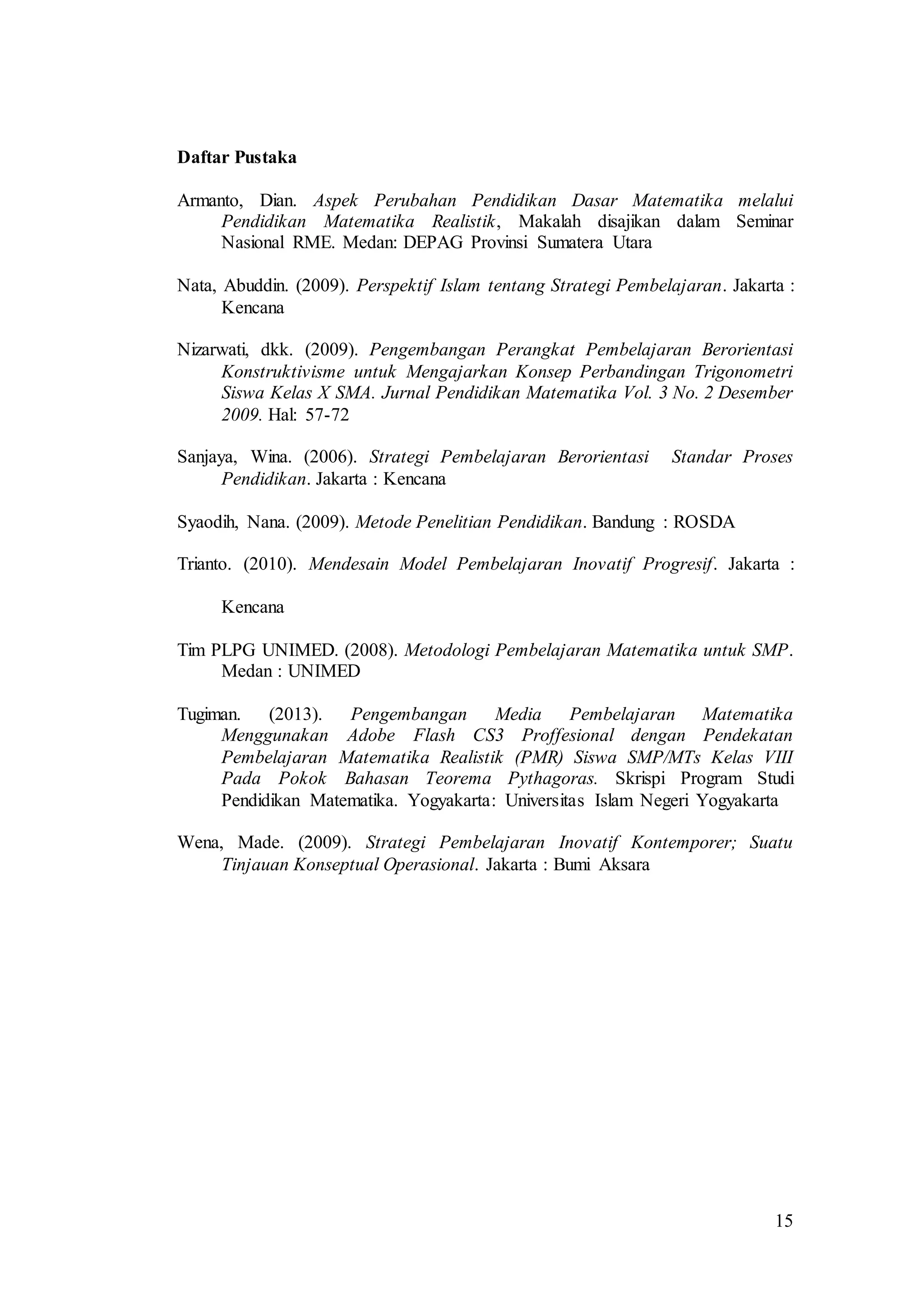 15
Daftar Pustaka
Armanto, Dian. Aspek Perubahan Pendidikan Dasar Matematika melalui
Pendidikan Matematika Realistik, Makalah disajikan dalam Seminar
Nasional RME. Medan: DEPAG Provinsi Sumatera Utara
Nata, Abuddin. (2009). Perspektif Islam tentang Strategi Pembelajaran. Jakarta :
Kencana
Nizarwati, dkk. (2009). Pengembangan Perangkat Pembelajaran Berorientasi
Konstruktivisme untuk Mengajarkan Konsep Perbandingan Trigonometri
Siswa Kelas X SMA. Jurnal Pendidikan Matematika Vol. 3 No. 2 Desember
2009. Hal: 57-72
Sanjaya, Wina. (2006). Strategi Pembelajaran Berorientasi Standar Proses
Pendidikan. Jakarta : Kencana
Syaodih, Nana. (2009). Metode Penelitian Pendidikan. Bandung : ROSDA
Trianto. (2010). Mendesain Model Pembelajaran Inovatif Progresif. Jakarta :
Kencana
Tim PLPG UNIMED. (2008). Metodologi Pembelajaran Matematika untuk SMP.
Medan : UNIMED
Tugiman. (2013). Pengembangan Media Pembelajaran Matematika
Menggunakan Adobe Flash CS3 Proffesional dengan Pendekatan
Pembelajaran Matematika Realistik (PMR) Siswa SMP/MTs Kelas VIII
Pada Pokok Bahasan Teorema Pythagoras. Skrispi Program Studi
Pendidikan Matematika. Yogyakarta: Universitas Islam Negeri Yogyakarta
Wena, Made. (2009). Strategi Pembelajaran Inovatif Kontemporer; Suatu
Tinjauan Konseptual Operasional. Jakarta : Bumi Aksara
 